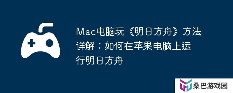 Mac电脑玩《明日方舟》方法详解：如何在苹果电脑上运行明日方舟