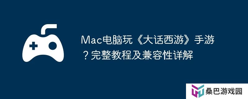 Mac电脑玩《大话西游》手游？完整教程及兼容性详解
